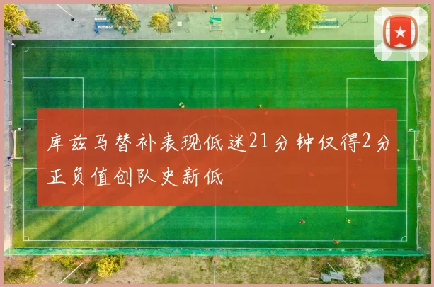 库兹马替补表现低迷21分钟仅得2分正负值创队史新低