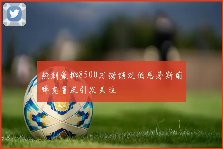 热刺豪掷8500万镑锁定伯恩茅斯前锋克鲁皮引发关注