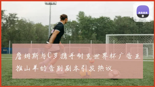 詹姆斯与C罗携手耐克世界杯广告互推山羊的告别剧本引发热议