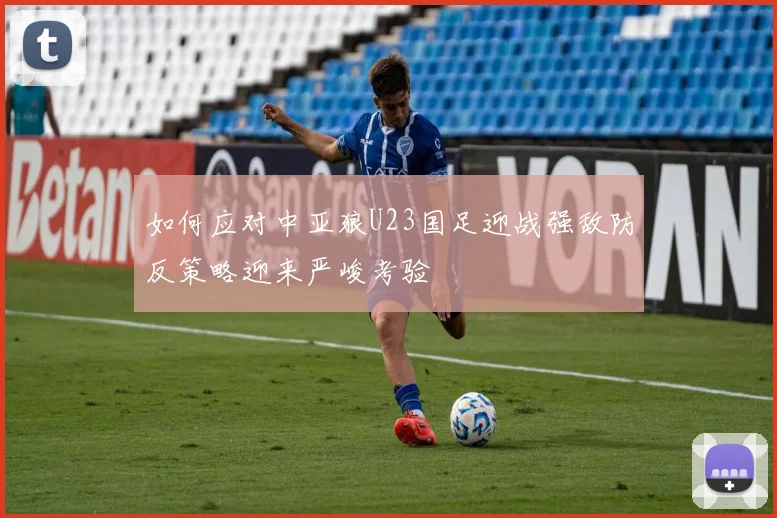 如何应对中亚狼U23国足迎战强敌防反策略迎来严峻考验