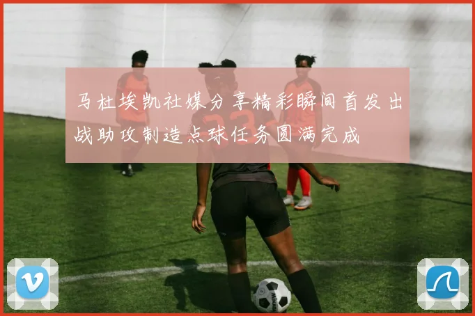 马杜埃凯社媒分享精彩瞬间首发出战助攻制造点球任务圆满完成