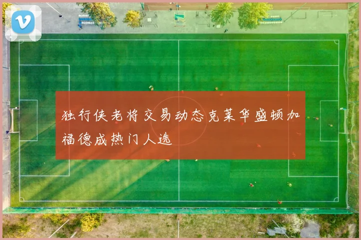 独行侠老将交易动态克莱华盛顿加福德成热门人选