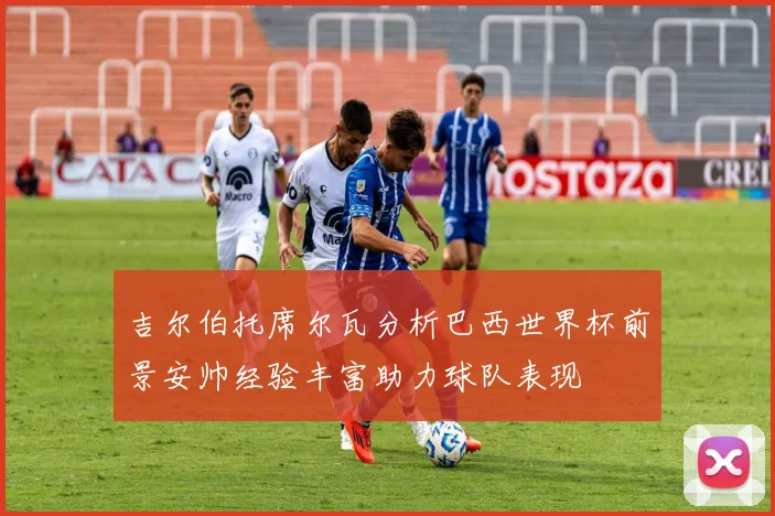 吉尔伯托席尔瓦分析巴西世界杯前景安帅经验丰富助力球队表现