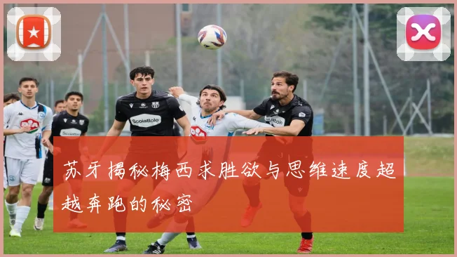苏牙揭秘梅西求胜欲与思维速度超越奔跑的秘密