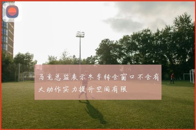 马竞总监表示冬季转会窗口不会有大动作实力提升空间有限