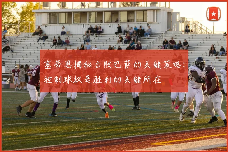 塞蒂恩揭秘击败巴萨的关键策略：控制球权是胜利的关键所在