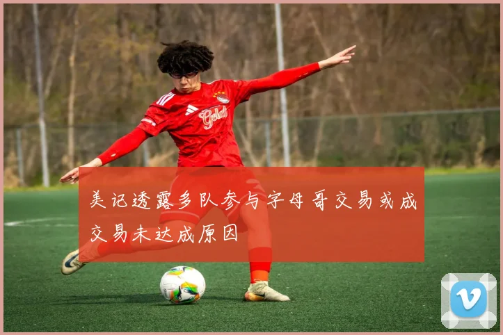 美记透露多队参与字母哥交易或成交易未达成原因