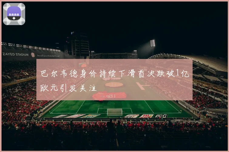 巴尔韦德身价持续下滑首次跌破1亿欧元引发关注