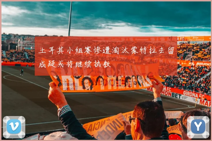 土耳其小组赛惨遭淘汰蒙特拉去留成疑或将继续执教