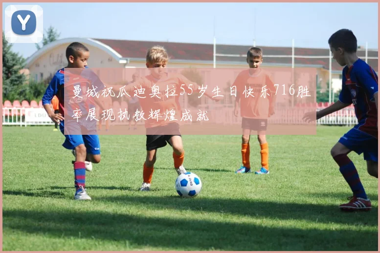 曼城祝瓜迪奥拉55岁生日快乐716胜率展现执教辉煌成就