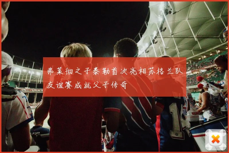 弗莱彻之子泰勒首次亮相苏格兰队友谊赛成就父子传奇