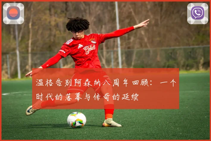 温格告别阿森纳八周年回顾：一个时代的落幕与传奇的延续