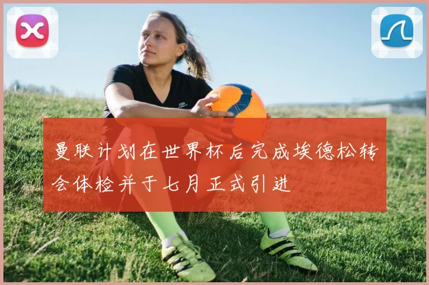 曼联计划在世界杯后完成埃德松转会体检并于七月正式引进