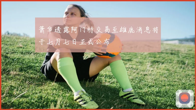 萧华透露阿门特交易至雄鹿消息将于七月七日正式公布