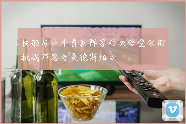 快船与公牛首发阵容对决哈登领衔挑战邓恩与桑德斯组合