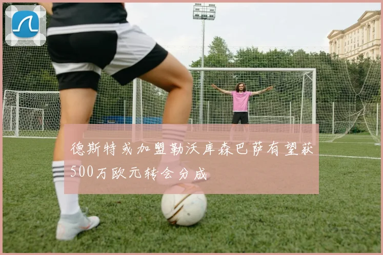 德斯特或加盟勒沃库森巴萨有望获500万欧元转会分成