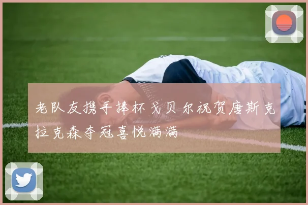 老队友携手捧杯戈贝尔祝贺唐斯克拉克森夺冠喜悦满满
