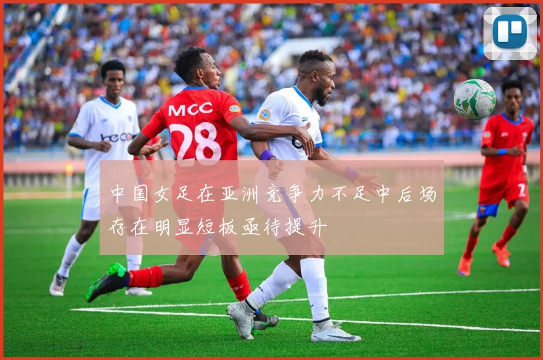 中国女足在亚洲竞争力不足中后场存在明显短板亟待提升