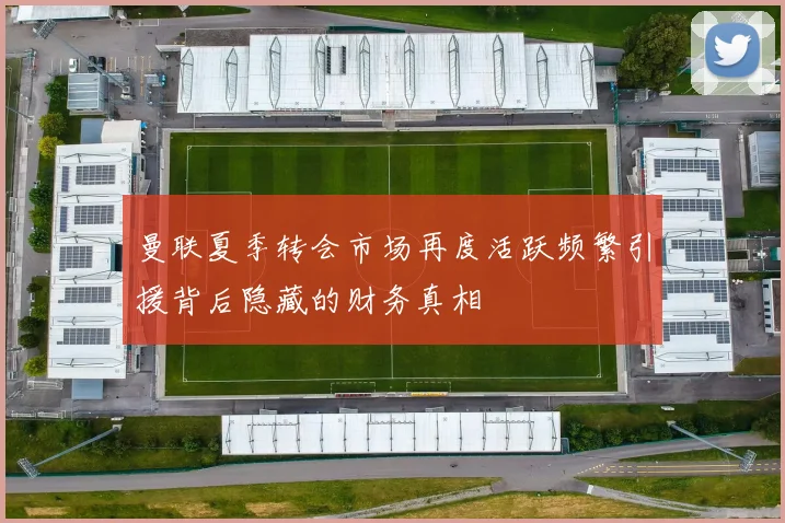 曼联夏季转会市场再度活跃频繁引援背后隐藏的财务真相