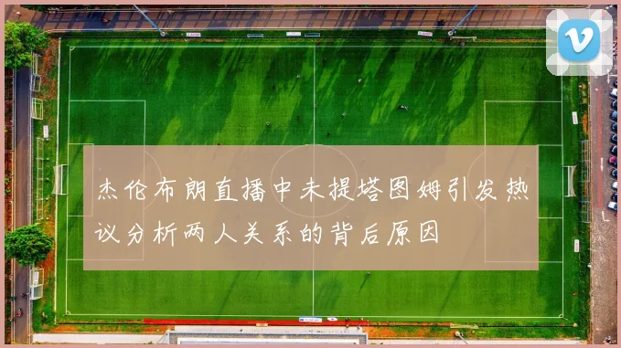 杰伦布朗直播中未提塔图姆引发热议分析两人关系的背后原因