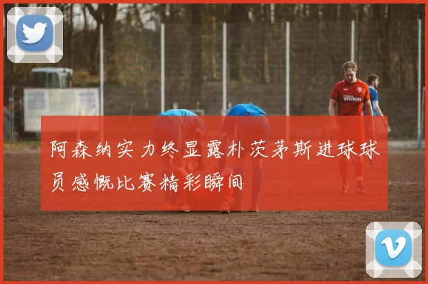 阿森纳实力终显露朴茨茅斯进球球员感慨比赛精彩瞬间