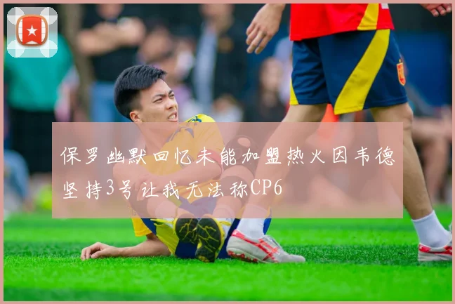保罗幽默回忆未能加盟热火因韦德坚持3号让我无法称CP6