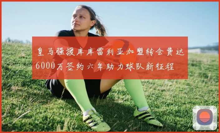 皇马强援库库雷利亚加盟转会费达6000万签约六年助力球队新征程